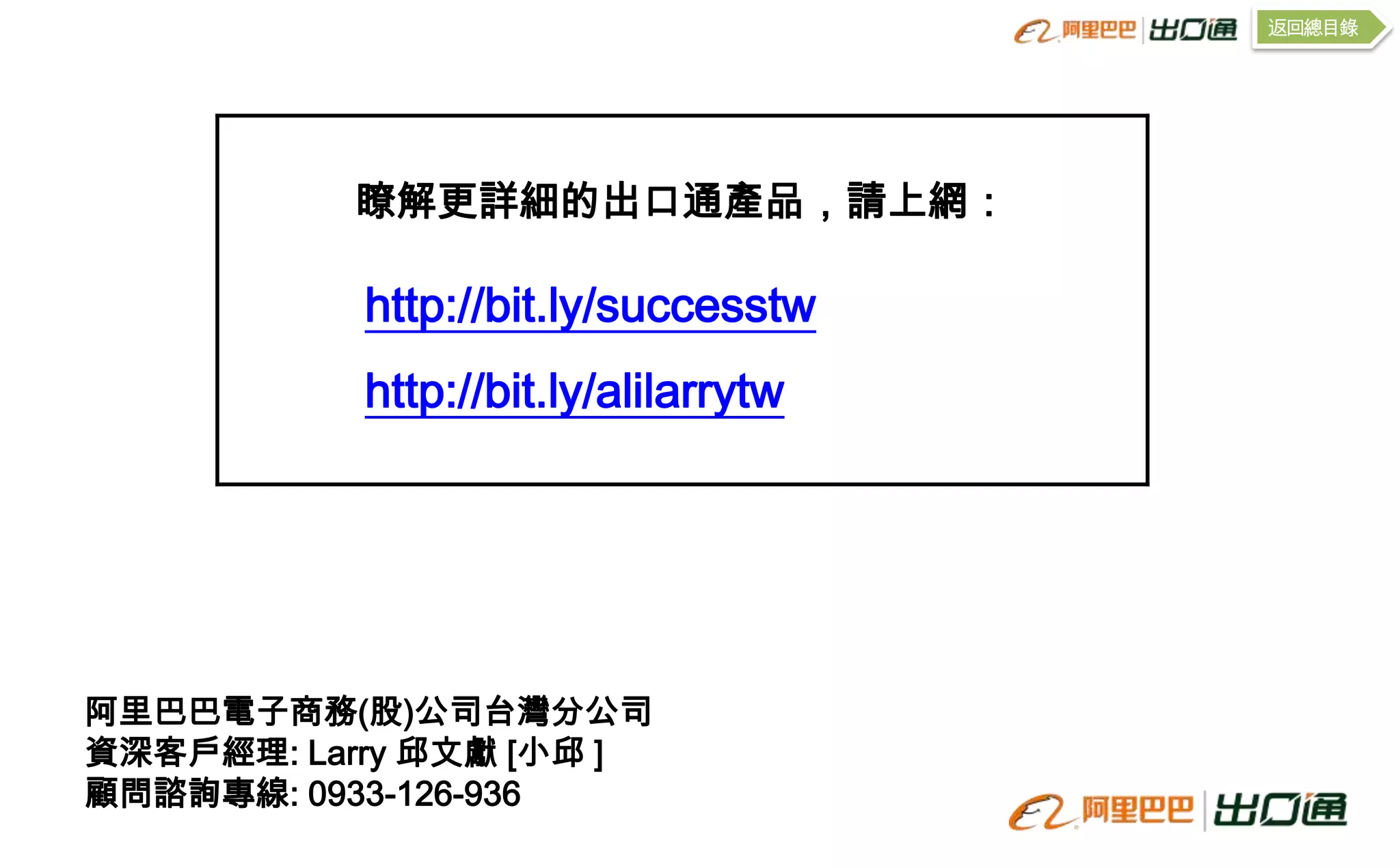 返回總目錄




          瞭解更詳細的出口通產品，請上網：

           http://bit.ly/successtw
           http://bit.ly/alilarrytw




阿里巴巴電子商務(股)公司台灣分公司
資深客戶經理: Larry 邱文獻 [小邱 ]
顧問諮詢專線: 0933-126-936
 