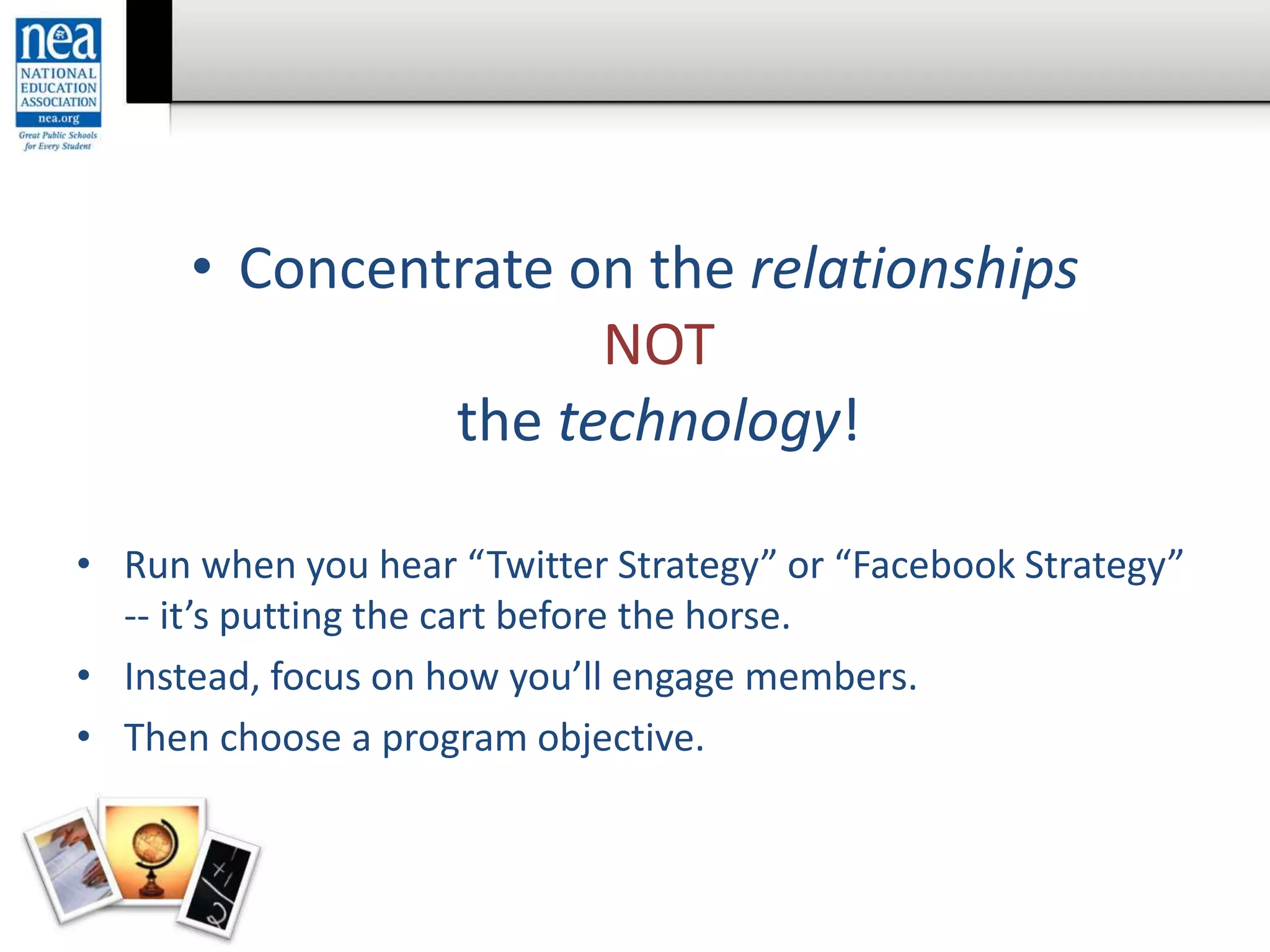• Concentrate on the relationships
NOT
the technology!
• Run when you hear “Twitter Strategy” or “Facebook Strategy”
-- it’s putting the cart before the horse.
• Instead, focus on how you’ll engage members.
• Then choose a program objective.
 