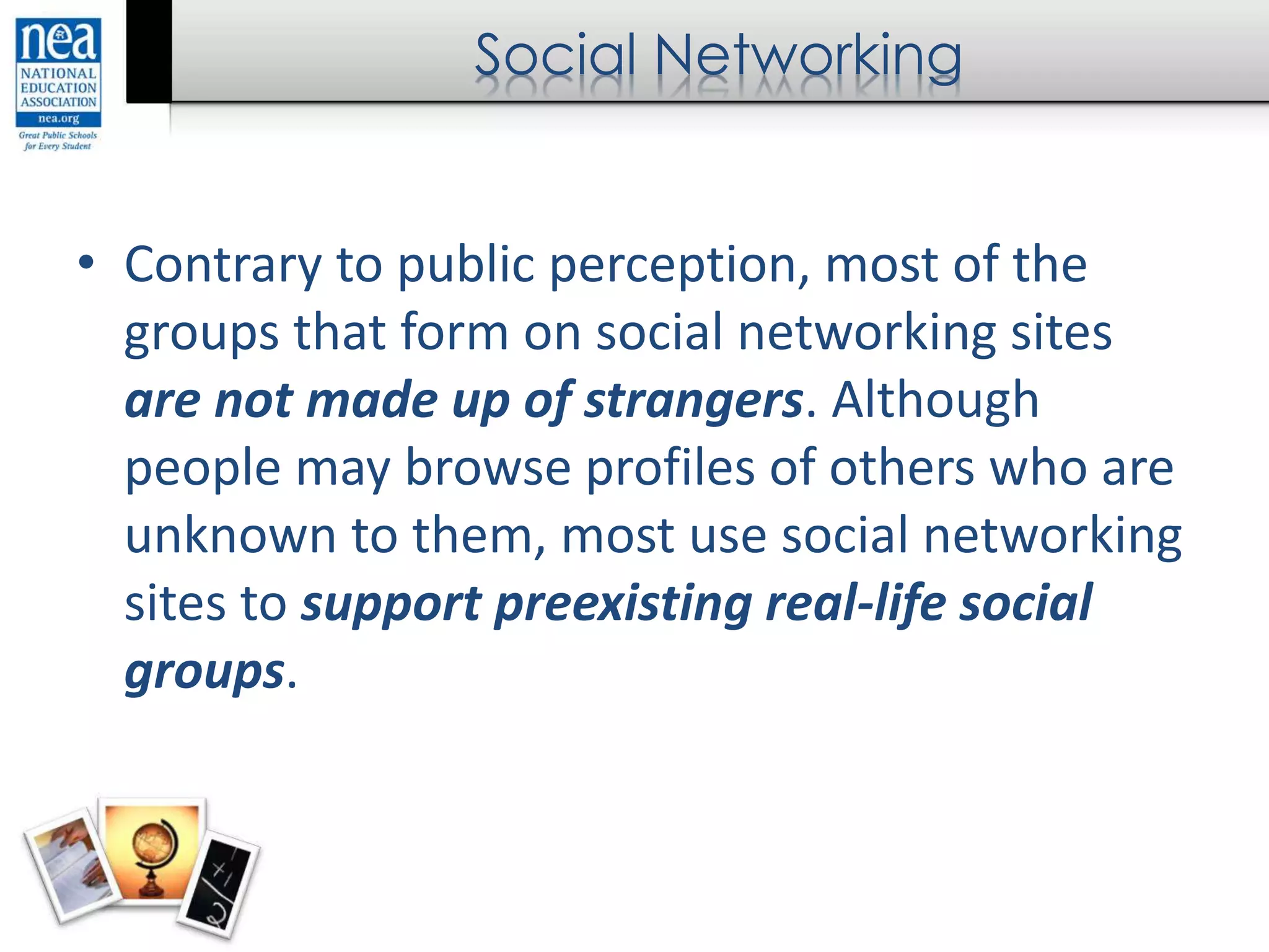 Social Networking
• Contrary to public perception, most of the
groups that form on social networking sites
are not made up of strangers. Although
people may browse profiles of others who are
unknown to them, most use social networking
sites to support preexisting real-life social
groups.
 