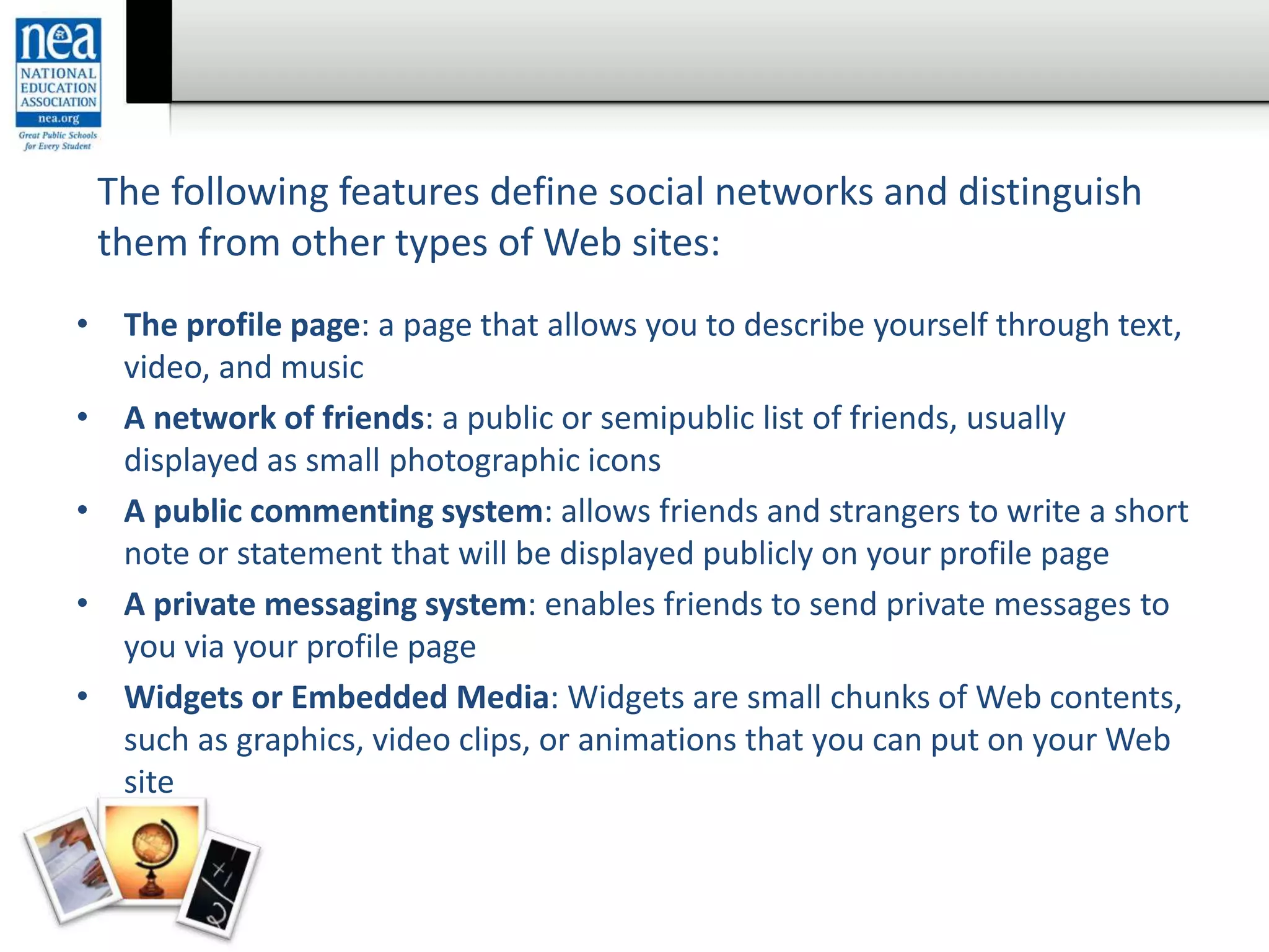 • The profile page: a page that allows you to describe yourself through text,
video, and music
• A network of friends: a public or semipublic list of friends, usually
displayed as small photographic icons
• A public commenting system: allows friends and strangers to write a short
note or statement that will be displayed publicly on your profile page
• A private messaging system: enables friends to send private messages to
you via your profile page
• Widgets or Embedded Media: Widgets are small chunks of Web contents,
such as graphics, video clips, or animations that you can put on your Web
site
The following features define social networks and distinguish
them from other types of Web sites:
 