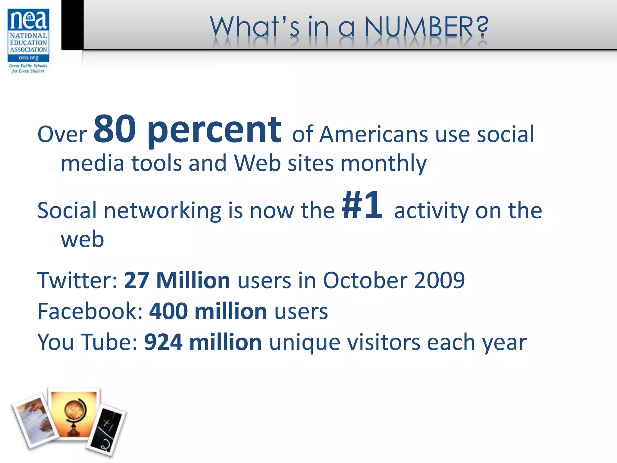 What’s in a NUMBER?
Over 80 percent of Americans use social
media tools and Web sites monthly
Social networking is now the #1 activity on the
web
Twitter: 27 Million users in October 2009
Facebook: 400 million users
You Tube: 924 million unique visitors each year
 