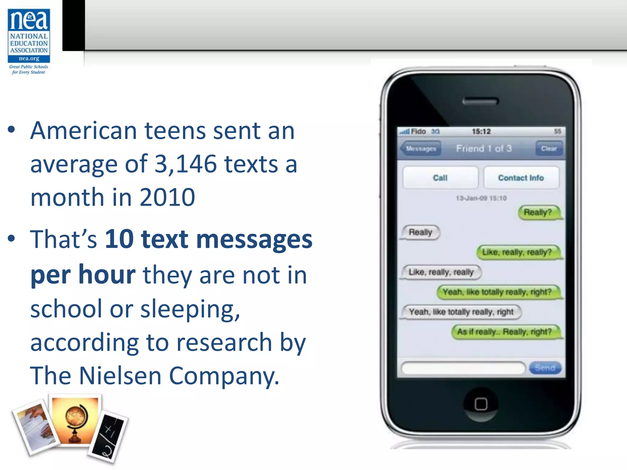 • American teens sent an
average of 3,146 texts a
month in 2010
• That’s 10 text messages
per hour they are not in
school or sleeping,
according to research by
The Nielsen Company.
 