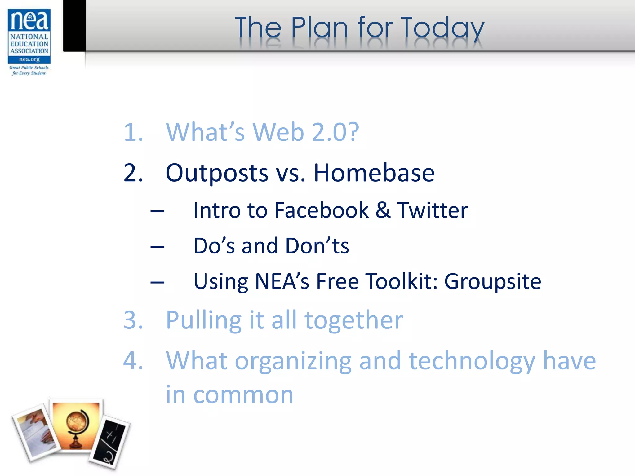 The Plan for Today
1. What’s Web 2.0?
2. Outposts vs. Homebase
– Intro to Facebook & Twitter
– Do’s and Don’ts
– Using NEA’s Free Toolkit: Groupsite
3. Pulling it all together
4. What organizing and technology have
in common
 
