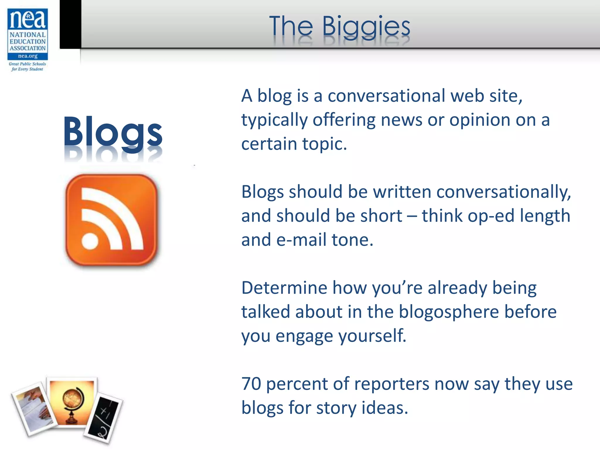 The Biggies
Blogs
A blog is a conversational web site,
typically offering news or opinion on a
certain topic.
Blogs should be written conversationally,
and should be short – think op-ed length
and e-mail tone.
Determine how you’re already being
talked about in the blogosphere before
you engage yourself.
70 percent of reporters now say they use
blogs for story ideas.
 
