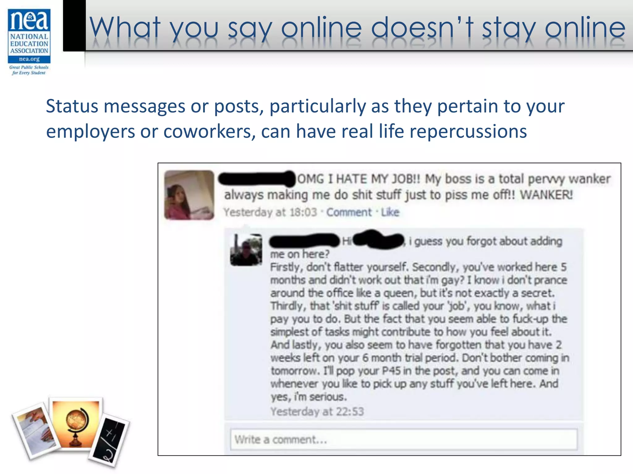 What you say online doesn’t stay online
Status messages or posts, particularly as they pertain to your
employers or coworkers, can have real life repercussions
 