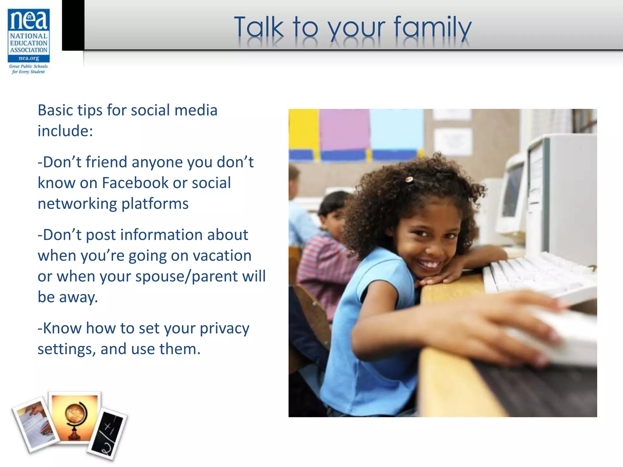 Talk to your family
Basic tips for social media
include:
-Don’t friend anyone you don’t
know on Facebook or social
networking platforms
-Don’t post information about
when you’re going on vacation
or when your spouse/parent will
be away.
-Know how to set your privacy
settings, and use them.
 