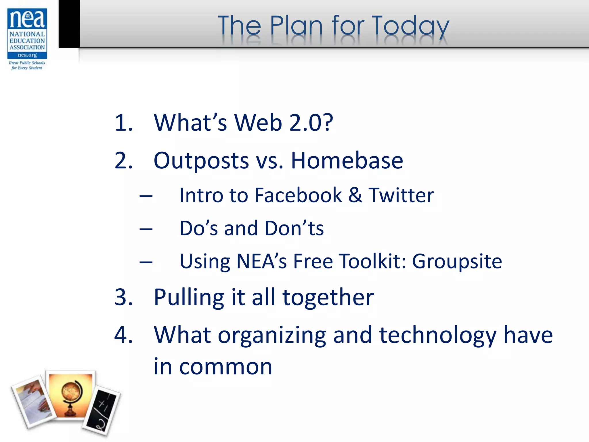 The Plan for Today
1. What’s Web 2.0?
2. Outposts vs. Homebase
– Intro to Facebook & Twitter
– Do’s and Don’ts
– Using NEA’s Free Toolkit: Groupsite
3. Pulling it all together
4. What organizing and technology have
in common
 