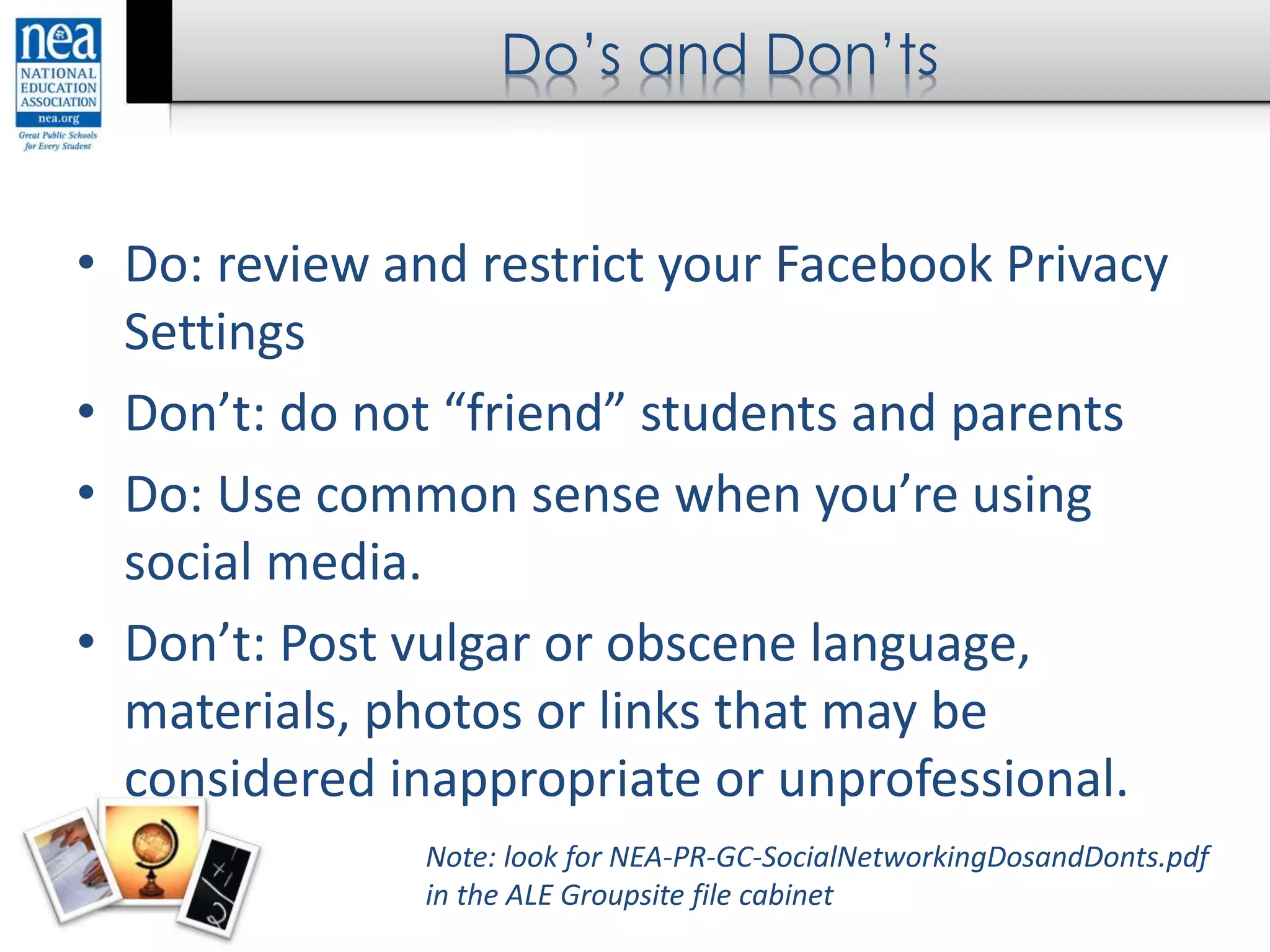 Do’s and Don’ts
• Do: review and restrict your Facebook Privacy
Settings
• Don’t: do not “friend” students and parents
• Do: Use common sense when you’re using
social media.
• Don’t: Post vulgar or obscene language,
materials, photos or links that may be
considered inappropriate or unprofessional.
Note: look for NEA-PR-GC-SocialNetworkingDosandDonts.pdf
in the ALE Groupsite file cabinet
 