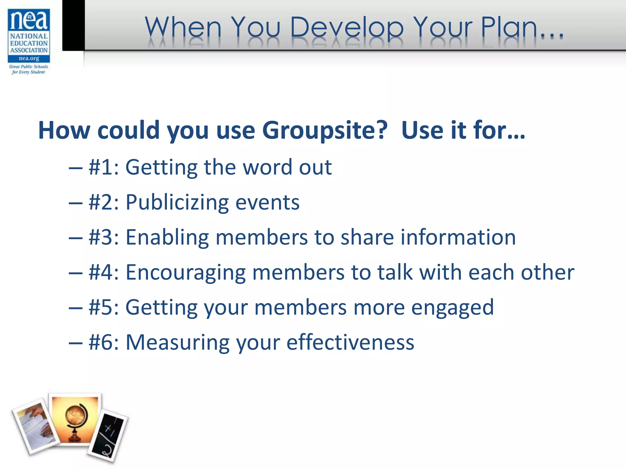 When You Develop Your Plan…
How could you use Groupsite? Use it for…
– #1: Getting the word out
– #2: Publicizing events
– #3: Enabling members to share information
– #4: Encouraging members to talk with each other
– #5: Getting your members more engaged
– #6: Measuring your effectiveness
 