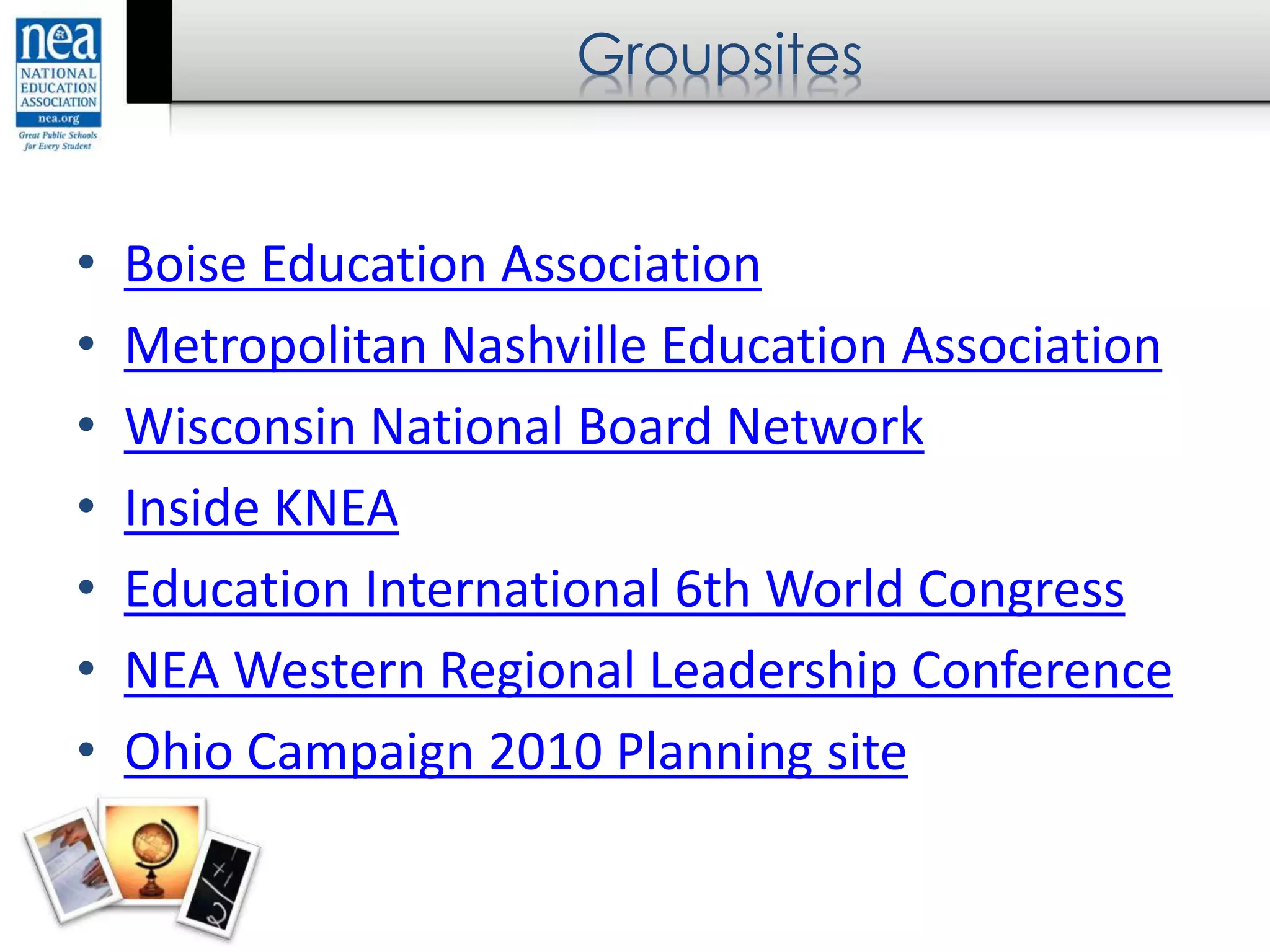 Groupsites
• Boise Education Association
• Metropolitan Nashville Education Association
• Wisconsin National Board Network
• Inside KNEA
• Education International 6th World Congress
• NEA Western Regional Leadership Conference
• Ohio Campaign 2010 Planning site
 