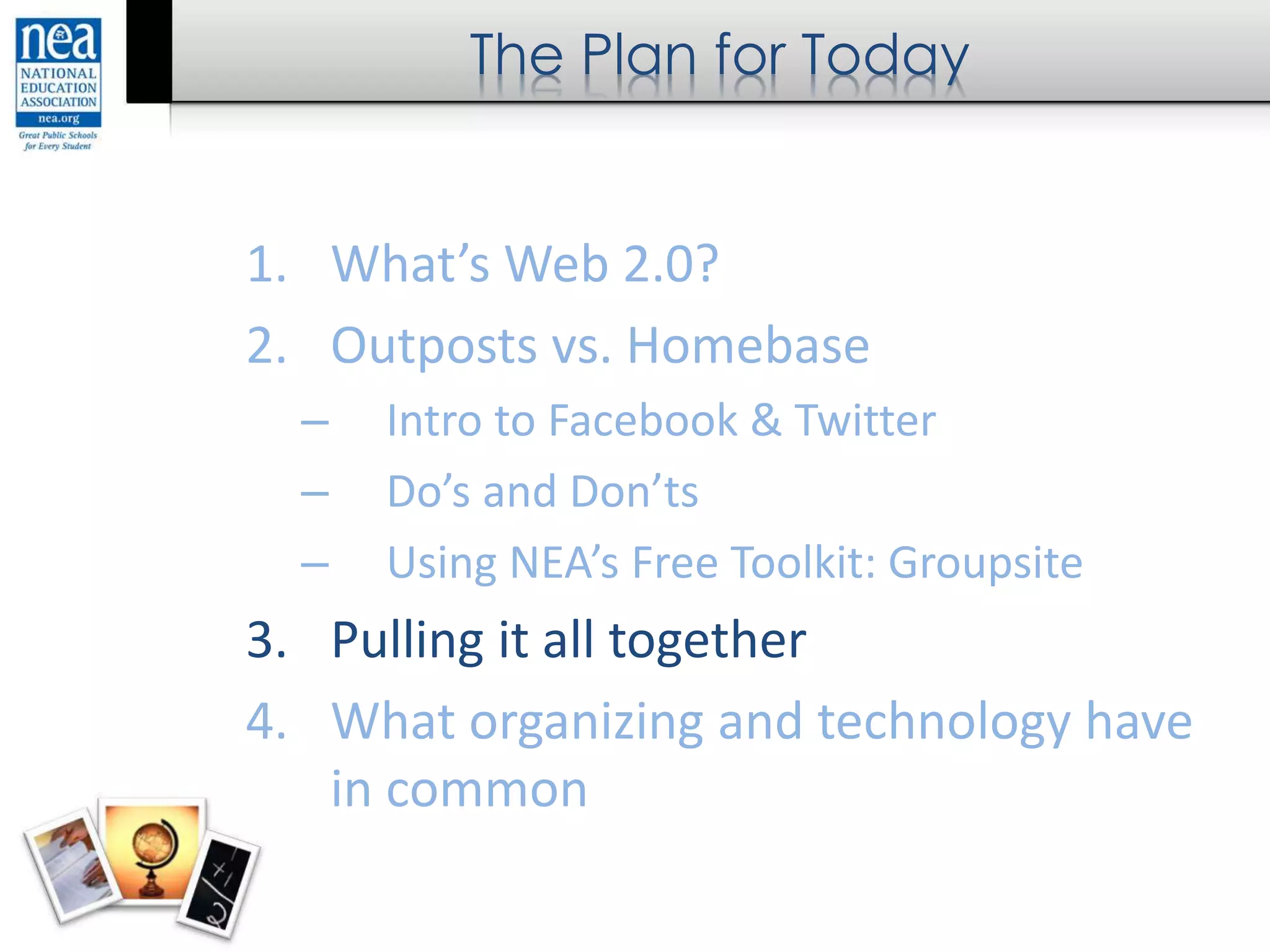 The Plan for Today
1. What’s Web 2.0?
2. Outposts vs. Homebase
– Intro to Facebook & Twitter
– Do’s and Don’ts
– Using NEA’s Free Toolkit: Groupsite
3. Pulling it all together
4. What organizing and technology have
in common
 