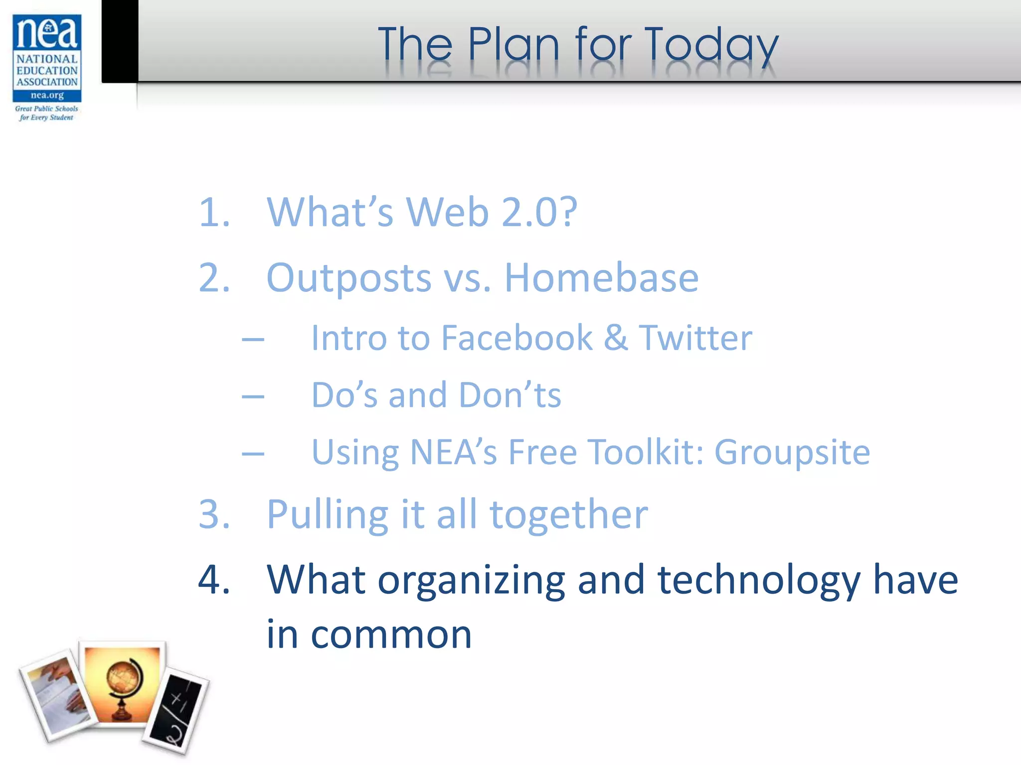 The Plan for Today
1. What’s Web 2.0?
2. Outposts vs. Homebase
– Intro to Facebook & Twitter
– Do’s and Don’ts
– Using NEA’s Free Toolkit: Groupsite
3. Pulling it all together
4. What organizing and technology have
in common
 