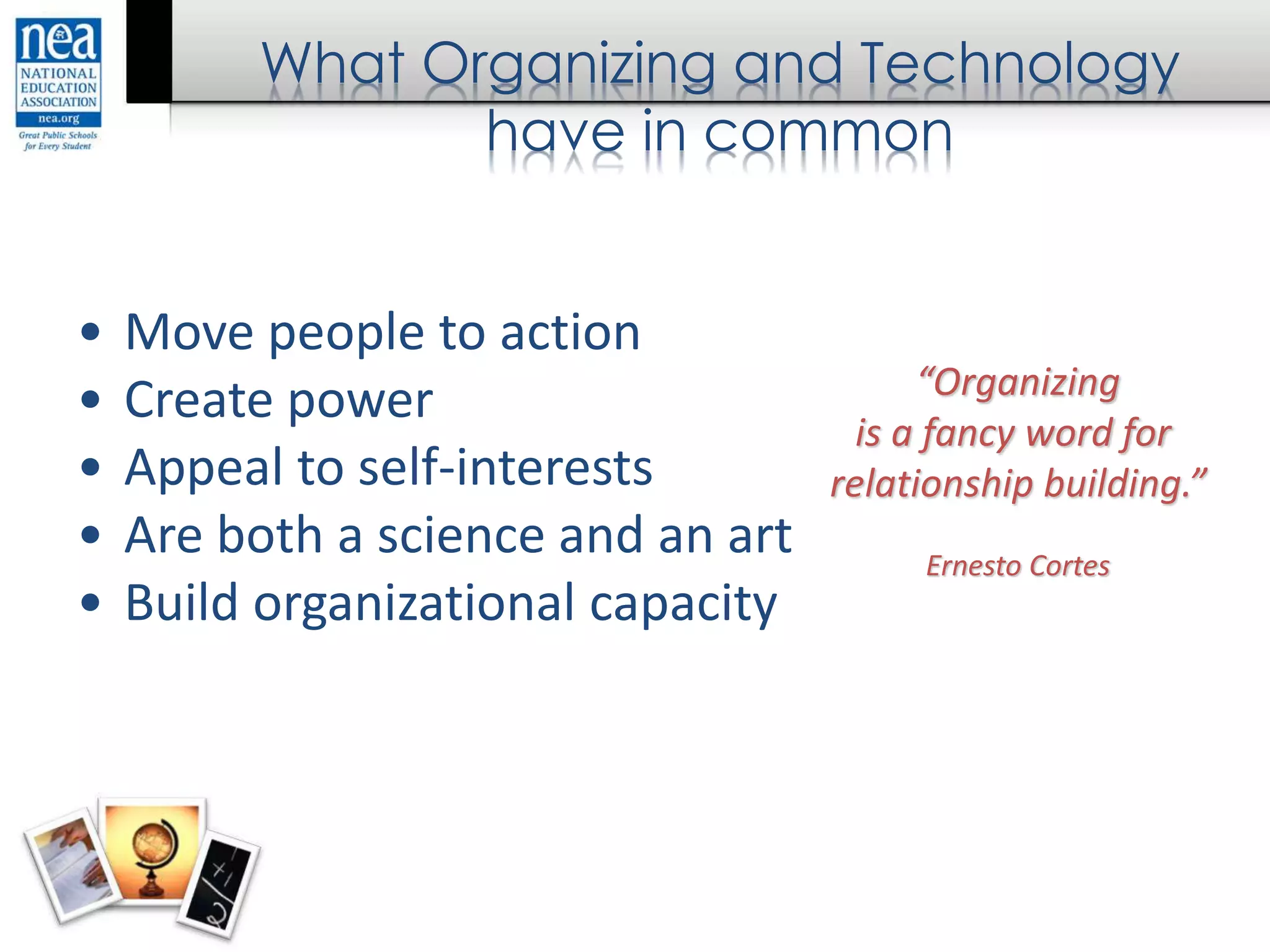 What Organizing and Technology
have in common
• Move people to action
• Create power
• Appeal to self-interests
• Are both a science and an art
• Build organizational capacity
“Organizing
is a fancy word for
relationship building.”
Ernesto Cortes
 