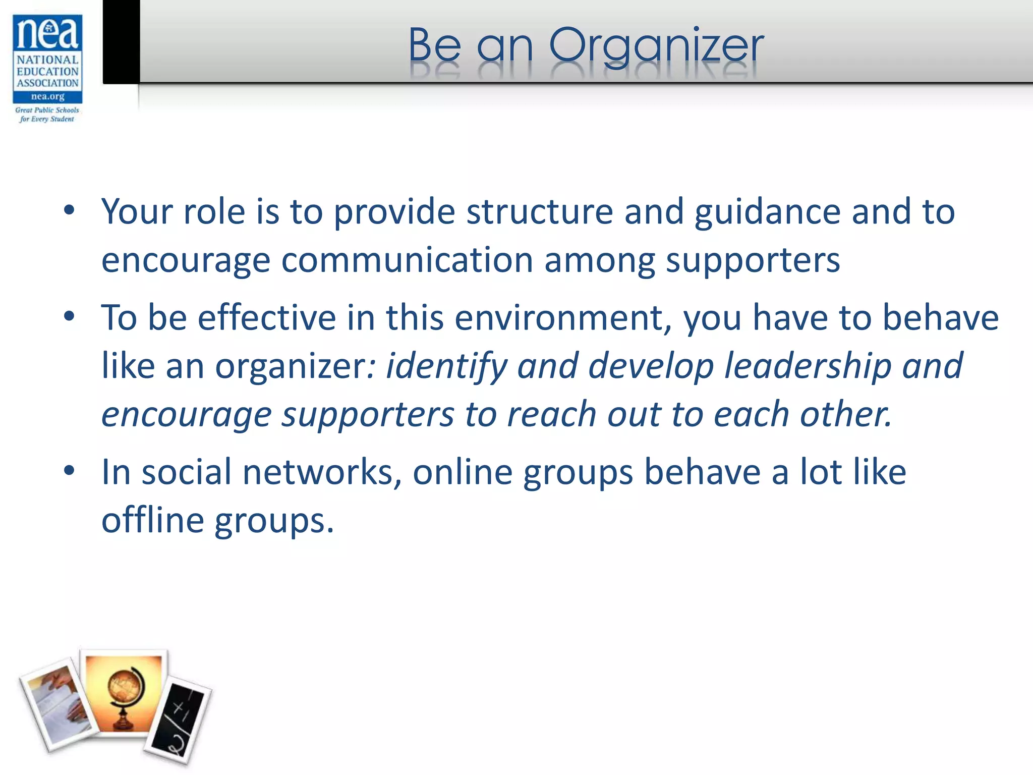 Be an Organizer
• Your role is to provide structure and guidance and to
encourage communication among supporters
• To be effective in this environment, you have to behave
like an organizer: identify and develop leadership and
encourage supporters to reach out to each other.
• In social networks, online groups behave a lot like
offline groups.
 