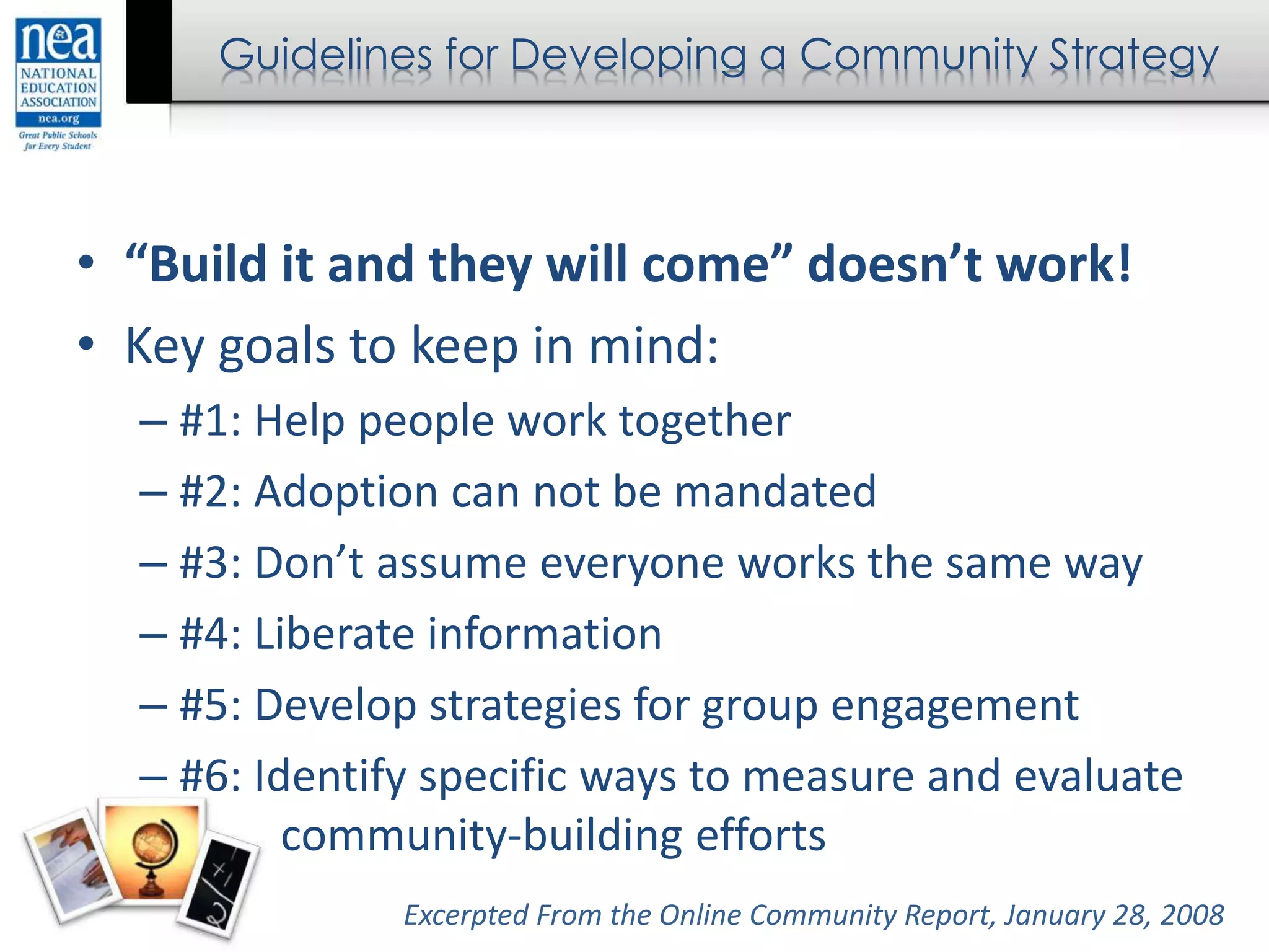 Guidelines for Developing a Community Strategy
• “Build it and they will come” doesn’t work!
• Key goals to keep in mind:
– #1: Help people work together
– #2: Adoption can not be mandated
– #3: Don’t assume everyone works the same way
– #4: Liberate information
– #5: Develop strategies for group engagement
– #6: Identify specific ways to measure and evaluate
community-building efforts
Excerpted From the Online Community Report, January 28, 2008
 