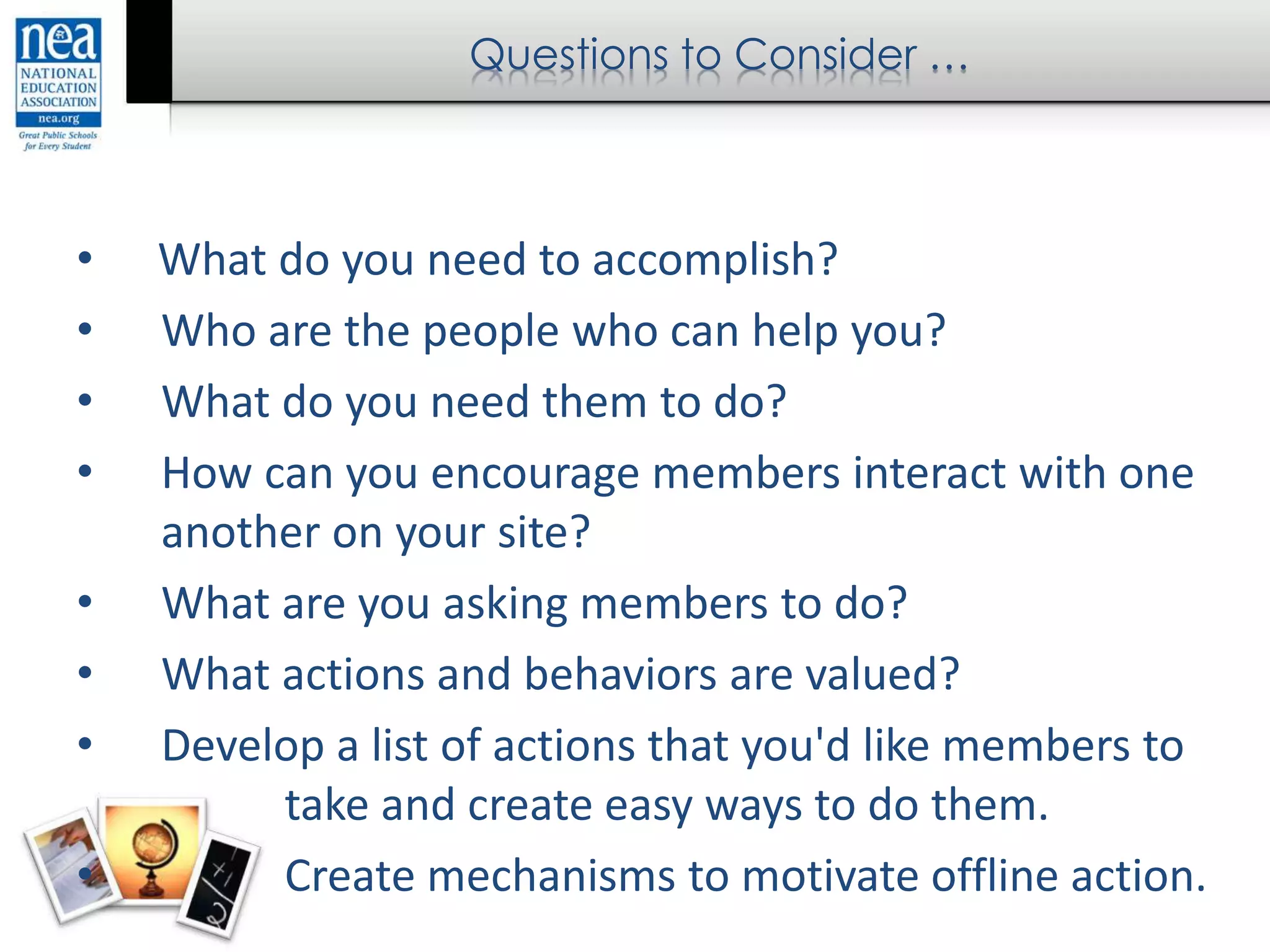 Questions to Consider …
• What do you need to accomplish?
• Who are the people who can help you?
• What do you need them to do?
• How can you encourage members interact with one
another on your site?
• What are you asking members to do?
• What actions and behaviors are valued?
• Develop a list of actions that you'd like members to
take and create easy ways to do them.
• Create mechanisms to motivate offline action.
 