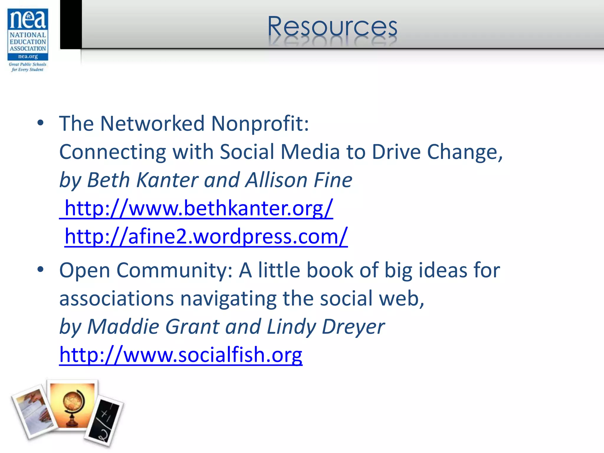 Resources
• The Networked Nonprofit:
Connecting with Social Media to Drive Change,
by Beth Kanter and Allison Fine
http://www.bethkanter.org/
http://afine2.wordpress.com/
• Open Community: A little book of big ideas for
associations navigating the social web,
by Maddie Grant and Lindy Dreyer
http://www.socialfish.org
 