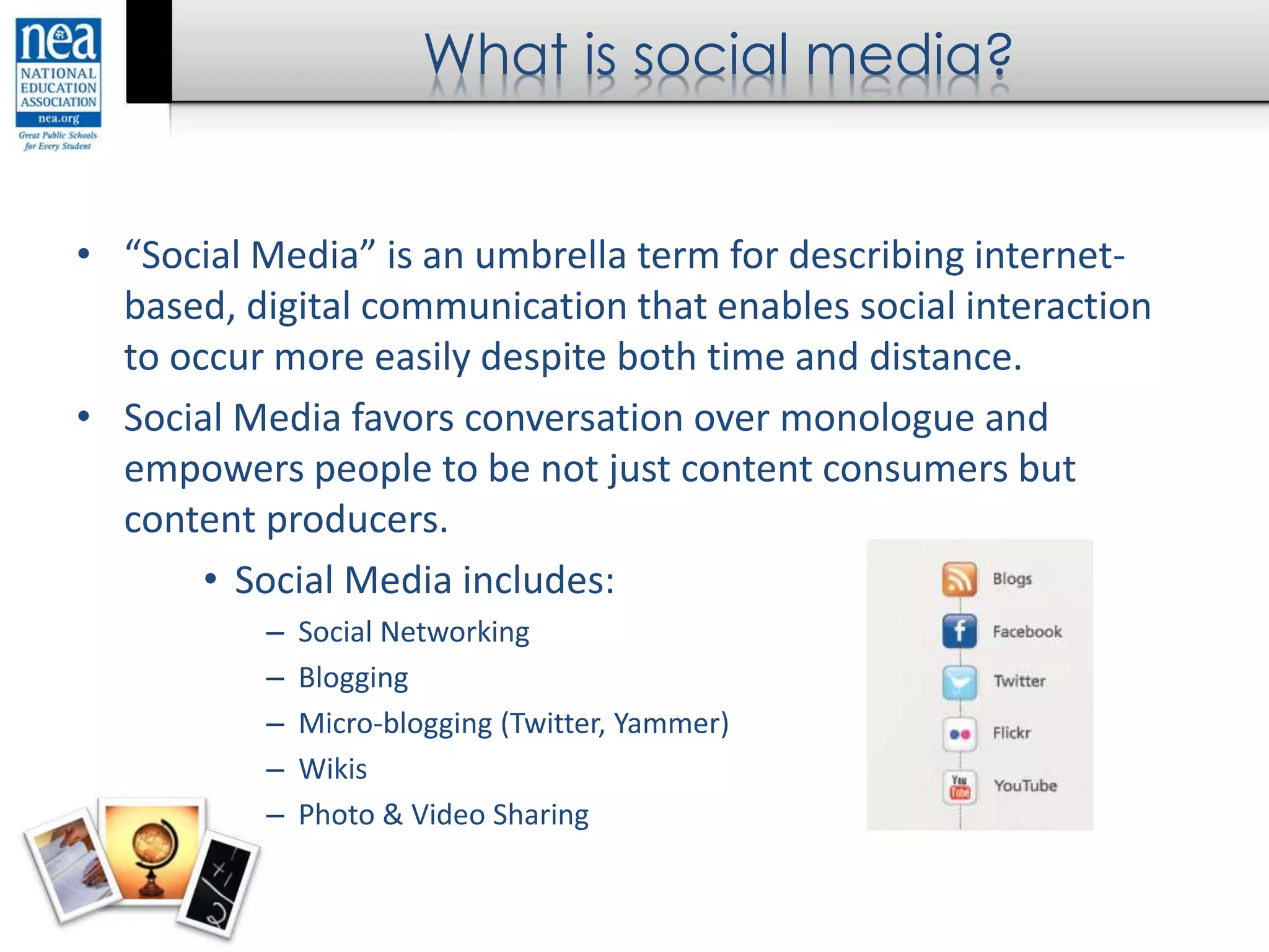 What is social media?
• “Social Media” is an umbrella term for describing internet-
based, digital communication that enables social interaction
to occur more easily despite both time and distance.
• Social Media favors conversation over monologue and
empowers people to be not just content consumers but
content producers.
• Social Media includes:
– Social Networking
– Blogging
– Micro-blogging (Twitter, Yammer)
– Wikis
– Photo & Video Sharing
 