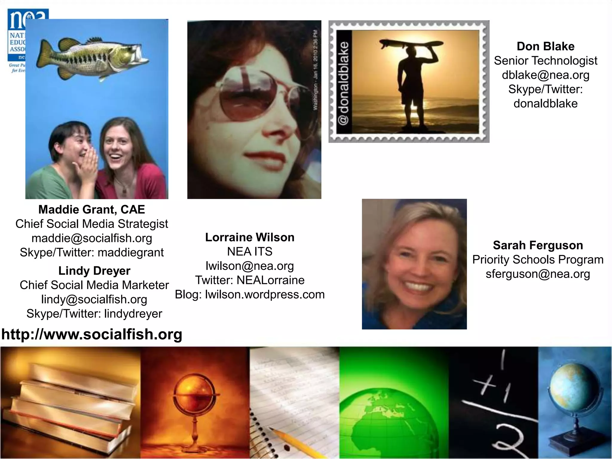 Maddie Grant, CAE
Chief Social Media Strategist
maddie@socialfish.org
Skype/Twitter: maddiegrant
Lindy Dreyer
Chief Social Media Marketer
lindy@socialfish.org
Skype/Twitter: lindydreyer
http://www.socialfish.org
Lorraine Wilson
NEA ITS
lwilson@nea.org
Twitter: NEALorraine
Blog: lwilson.wordpress.com
Don Blake
Senior Technologist
dblake@nea.org
Skype/Twitter:
donaldblake
Sarah Ferguson
Priority Schools Program
sferguson@nea.org
 