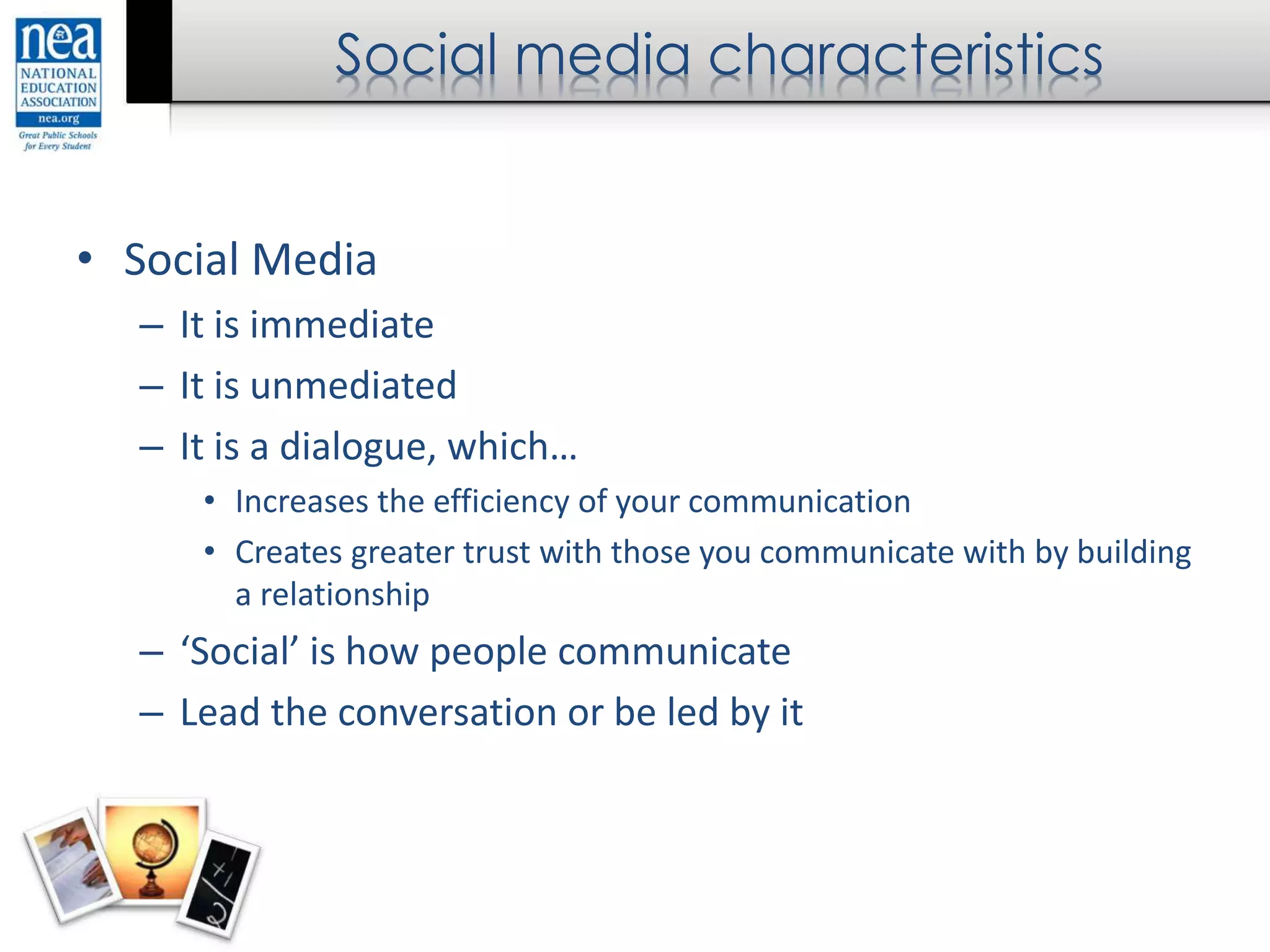 Social media characteristics
• Social Media
– It is immediate
– It is unmediated
– It is a dialogue, which…
• Increases the efficiency of your communication
• Creates greater trust with those you communicate with by building
a relationship
– ‘Social’ is how people communicate
– Lead the conversation or be led by it
 