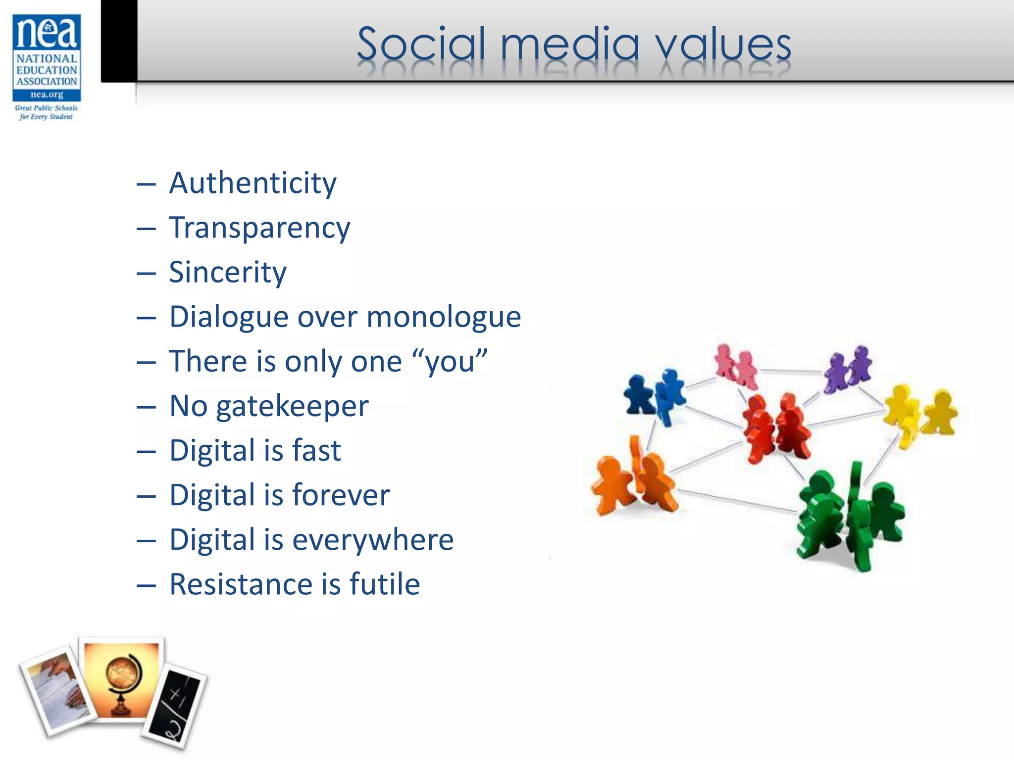 Social media values
– Authenticity
– Transparency
– Sincerity
– Dialogue over monologue
– There is only one “you”
– No gatekeeper
– Digital is fast
– Digital is forever
– Digital is everywhere
– Resistance is futile
 
