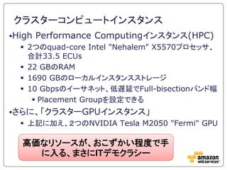 クラスターコンピュートインスタンス
High   Performance Computingインスタンス(HPC)
   2つのquad-core Intel "Nehalem" X5570プロセッサ、
    合計33.5 ECUs
   22 GBのRAM
   1690 GBのローカルインスタンスストレージ
   10 Gbpsのイーサネット、低遅延でFull-bisectionバンド幅
      Placement Groupを設定できる
さらに、「クラスターGPUインスタンス」
   上記に加え、２つのNVIDIA Tesla M2050 "Fermi" GPU

  高価なリソースが、おこずかい程度で手
    に入る、まさにITデモクラシー
 