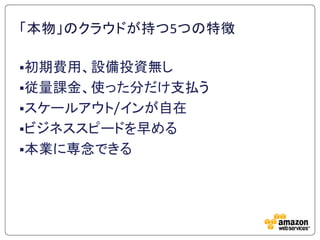 「本物」のクラウドが持つ5つの特徴

初期費用、設備投資無し
従量課金、使った分だけ支払う
スケールアウト/インが自在
ビジネススピードを早める
本業に専念できる
 
