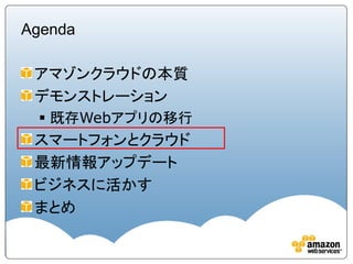 Agenda

 アマゾンクラウドの本質
 デモンストレーション
  既存Webアプリの移行
 スマートフォンとクラウド
 最新情報アップデート
 ビジネスに活かす
 まとめ
 