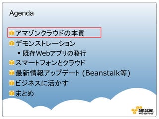 Agenda

 アマゾンクラウドの本質
 デモンストレーション
  既存Webアプリの移行
 スマートフォンとクラウド
 最新情報アップデート (Beanstalk等)
 ビジネスに活かす
 まとめ
 