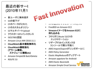最近の新サービス、機能のご紹介
(2010年11月1日～2011年1月13日)
•   新ユーザに無料使用枠                    •   PCI DSSサービスプロバイダ認証
•   S3の値下げ                        •   モバイルSDK for iOS & Android
•   CFのベータがとれた                    •   S3 の最大オブジェクトサイズを5TB
•   CFのカスタムオリジン                   •   FreeBSD on Amazon EC2
•   S3マルチパートUpload                •   VmwareイメージをAmazon EC2に
•   クラスターGPUインスタンス                    持ち込める
•   ISO27001認証                    •   フロリダにRoute 53/CFの
                                        エッジロケーション
•   Amazon Linux AMI 2010.11.1
                                  •   リザーブドDBインスタンスを
•   CloudWatch基本機能無料化
                                        コンソールで購入可能に
•   CloudWatch機能強化
                                  •   AWS Import/Exportがシンガポールに
    (アラーム機能、
      スケジュール機能etc)                •   AWS Policy Generator
•   Amazon SimpleDB BatchDelete   •   Elastic MapReduceのアップデート
•   ROUTE 53                      •   Amazon appstore for Android
                                  •   AWS Elastic Beanstalk
                                  •   Amazon Simple Email Service
 
