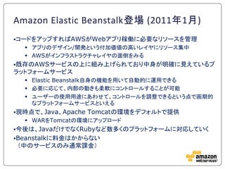 Amazon Elastic Beanstalk登場 (2011年1月)
コードをアップすればAWSがWebアプリ稼働に必要なリソースを管理
   アプリのデザイン/開発という付加価値の高いレイヤにリソース集中
   AWSがインフラストラクチャレイヤの面倒をみる
既存のAWSサービスの上に組み上げられており中身が明確に見えているプ
ラットフォームサービス
   Elastic Beanstalk自身の機能を用いて自動的に運用できる
   必要に応じて、内部の動きも柔軟にコントロールすることが可能
   ユーザーの使用用途にあわせて、コントロールを調整できるという点で画期的
    なプラットフォームサービスといえる
現時点で、Java、Apache   Tomcatの環境をデフォルトで提供
   WARをTomcatの環境にアップロード
今後は、JavaだけでなくRubyなど数多くのプラットフォームに対応していく
Beanstalkに料金はかからない
＇中のサービスのみ通常課金（
 