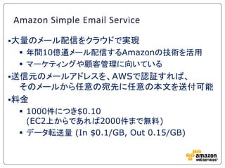 Amazon Simple Email Service

大量のメール配信をクラウドで実現
  年間10億通メール配信するAmazonの技術を活用
  マーケティングや顧客管理に向いている
送信元のメールアドレスを、AWSで認証すれば、
  そのメールから任意の宛先に任意の本文を送付可能
料金
  1000件につき$0.10
   (EC2上からであれば2000件まで無料)
  データ転送量 (In $0.1/GB, Out 0.15/GB)
 