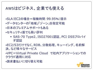 AWSはビジネス、企業でも使える

SLA＇EC2の場合＝稼働時間：99.95％（提示
データセンターの「地域」「ゾーン」を指定可能
日本のプレミアムサポートもある
セキュリティ面でも高い評判
    SAS-70 Type2、ISO27001認証、PCI DSSプロバイ
     ダ認証
EC2/S3だけでなく、RDB、分散処理、キューイング、名前解
決、など様々なサービス
VPC＝Virtual Private Cloud で社内アプリケーションでの
クラウド適用に対応
請求書払いに切り替え可能
 