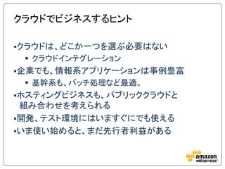クラウドでビジネスするヒント

クラウドは、どこか一つを選ぶ必要はない
  クラウドインテグレーション
企業でも、情報系アプリケーションは事例豊富
  基幹系も、バッチ処理など最適。
ホスティングビジネスも、パブリッククラウドと
 組み合わせを考えられる
開発、テスト環境にはいますぐにでも使える
いま使い始めると、まだ先行者利益がある
 