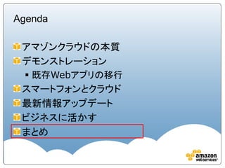 Agenda

 アマゾンクラウドの本質
 デモンストレーション
  既存Webアプリの移行
 スマートフォンとクラウド
 最新情報アップデート
 ビジネスに活かす
 まとめ
 