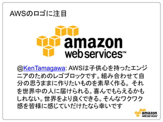 AWSのロゴに注目




 @KenTamagawa: AWSは子供心を持ったエンジ
 ニアのためのレゴブロックです。組み合わせて自
 分の思うままに作りたいものを素早く作る。 それ
 を世界中の人に届けられる。喜んでもらえるかも
 しれない。世界をより良くできる。そんなワクワク
 感を皆様に感じていだけたなら幸いです
 