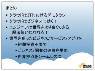 まとめ
 クラウドはITにおけるデモクラシー
 クラウドはビジネスに効く！
 エンジニアは世界をより良くできる
   魔法使いになれる！
 世界を狙ったビジネス/サービス/アプリを！
     初期投資不要で
     ビジネス/開発の速度を早め
     世界拠点をシームレスに
 