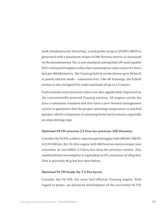 work simultaneously (boosting), a total power of up to 279 kW / 380 PS is
                generated with a maximum torque of 580 Newton-metres as measured
                on the dynamometer. Yet, it sets standards among fully off-road capable
                SUVs with petrol engines with a fuel consumption value of just 8.2 litres
                fuel per 100 kilometres. The Touareg Hybrid can be driven up to 50 km/h
                in purely electric mode − emissions-free. Like all Touaregs, the hybrid
                version is also designed for trailer payloads of up to 3.5 tonnes.

                Fuel economy and emissions values are also significantly improved on
                the conventionally powered Touareg versions. All engines satisfy the
                Euro-5 emissions standard and also have a new thermal management
                system to guarantee that the proper operating temperature is reached
                quicker, which is important in attaining better fuel economy especially
                on short driving trips.


                Optimised V6 FSI consumes 2.5 litres less petrol per 100 kilometres

                Consider the V6 FSI, a direct-injection petrol engine with 206 kW /280 PS:
                At 9.9 l/100 km, the 3.6-litre engine with 360 Newton-metres torque now
                consumes an incredible 2.5 litres less than the previous version. This
                combined fuel consumption is equivalent to CO2 emissions of 236 g/km.
                That is precisely 60 g/km less than before.


                Optimised V6 TDI breaks the 7.5-litre barrier

                Consider the V6 TDI, the most fuel-efficient Touareg engine: With
                regard to power, an advanced development of the successful V6 TDI




Touareg / Driving Presentation / VOLKSWAGEN /                                                03
 