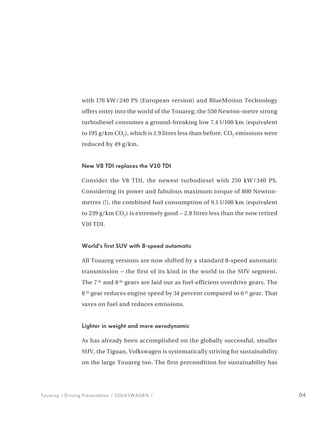 with 176 kW / 240 PS (European version) and BlueMotion Technology
                offers entry into the world of the Touareg; the 550 Newton-metre strong
                turbodiesel consumes a ground-breaking low 7.4 l/100 km (equivalent
                to 195 g/km CO2), which is 1.9 litres less than before. CO2 emissions were
                reduced by 49 g/km.


                New V8 TDI replaces the V10 TDI

                Consider the V8 TDI, the newest turbodiesel with 250 kW / 340 PS.
                Considering its power and fabulous maximum torque of 800 Newton-
                metres (!), the combined fuel consumption of 9.1 l/100 km (equivalent
                to 239 g/km CO2) is extremely good − 2.8 litres less than the now retired
                V10 TDI.


                World’s first SUV with 8-speed automatic

                All Touareg versions are now shifted by a standard 8-speed automatic
                transmission – the first of its kind in the world in the SUV segment.
                The 7 th and 8 th gears are laid out as fuel-efficient overdrive gears. The
                8 th gear reduces engine speed by 34 percent compared to 6 th gear. That
                saves on fuel and reduces emissions.


                Lighter in weight and more aerodynamic

                As has already been accomplished on the globally successful, smaller
                SUV, the Tiguan, Volkswagen is systematically striving for sustainability
                on the large Touareg too. The first precondition for sustainability has




Touareg / Driving Presentation / VOLKSWAGEN /                                                 04
 