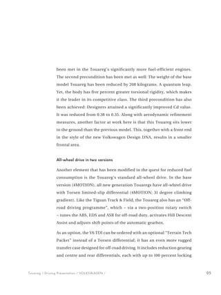 been met in the Touareg’s significantly more fuel-efficient engines.
                The second precondition has been met as well: The weight of the base
                model Touareg has been reduced by 208 kilograms. A quantum leap.
                Yet, the body has five percent greater torsional rigidity, which makes
                it the leader in its competitive class. The third precondition has also
                been achieved: Designers attained a significantly improved Cd value.
                It was reduced from 0.38 to 0.35. Along with aerodynamic refinement
                measures, another factor at work here is that this Touareg sits lower
                to the ground than the previous model. This, together with a front end
                in the style of the new Volkswagen Design DNA, results in a smaller
                frontal area.


                All-wheel drive in two versions

                Another element that has been modified in the quest for reduced fuel
                consumption is the Touareg’s standard all-wheel drive. In the base
                version (4MOTION), all new generation Touaregs have all-wheel drive
                with Torsen limited-slip differential (4MOTION; 31 degree climbing
                gradient). Like the Tiguan Track & Field, the Touareg also has an “Off-
                road driving programme”, which − via a two-position rotary switch
                − tunes the ABS, EDS and ASR for off-road duty, activates Hill Descent
                Assist and adjusts shift points of the automatic gearbox.

                As an option, the V6 TDI can be ordered with an optional “Terrain Tech
                Packet” instead of a Torsen differential; it has an even more rugged
                transfer case designed for off-road driving. It includes reduction gearing
                and centre and rear differentials, each with up to 100 percent locking



Touareg / Driving Presentation / VOLKSWAGEN /                                                05
 