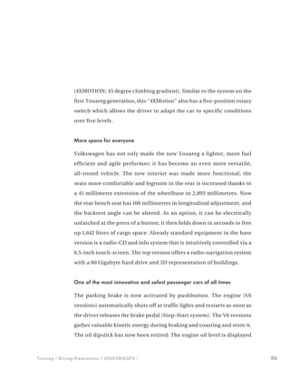 (4XMOTION; 45 degree climbing gradient). Similar to the system on the
                first Touareg generation, this “4XMotion” also has a five-position rotary
                switch which allows the driver to adapt the car to specific conditions
                over five levels.


                More space for everyone

                Volkswagen has not only made the new Touareg a lighter, more fuel
                efficient and agile performer; it has become an even more versatile,
                all-round vehicle. The new interior was made more functional, the
                seats more comfortable and legroom in the rear is increased thanks to
                a 41 millimetre extension of the wheelbase to 2,893 millimetres. Now
                the rear bench seat has 160 millimetres in longitudinal adjustment, and
                the backrest angle can be altered. As an option, it can be electrically
                unlatched at the press of a button; it then folds down in seconds to free
                up 1,642 litres of cargo space. Already standard equipment in the base
                version is a radio-CD and info system that is intuitively controlled via a
                6.5-inch touch-screen. The top version offers a radio-navigation system
                with a 60 Gigabyte hard drive and 3D representation of buildings.


                One of the most innovative and safest passenger cars of all times

                The parking brake is now activated by pushbutton. The engine (V6
                versions) automatically shuts off at traffic lights and restarts as soon as
                the driver releases the brake pedal (Stop-Start system). The V6 versions
                gather valuable kinetic energy during braking and coasting and store it.
                The oil dipstick has now been retired: The engine oil level is displayed



Touareg / Driving Presentation / VOLKSWAGEN /                                                 06
 