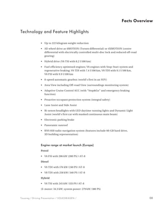 Facts Overview

Technology and Feature Highlights

                •   Up to 222 kilogram weight reduction

                •   All-wheel drive as 4MOTION (Torsen differential) or 4XMOTION (centre
                    differen tial with electrically controlled multi-disc lock and reduced off-road
                    gearing)

                •   Hybrid drive (V6 TSI with 8.2 l/100 km)

                •   Fuel efficiency optimised engines; V6 engines with Stop-Start system and
                    regene rative braking; V6 TDI with 7.4 l/100 km, V8 TDI with 9.1 l/100 km,
                    V6 FSI with 9.9 l/100 km

                •   8-speed automatic gearbox (world’s first in an SUV)

                •   Area View including Off-road View (surroundings monitoring system)

                •   Adaptive Cruise Control ACC (with “Stop&Go” and emergency braking
                    function)

                •   Proactive occupant protection system (integral safety)

                •   Lane Assist and Side Assist

                •   Bi-xenon headlights with LED daytime running lights and Dynamic Light
                    Assist (world’s first car with masked continuous main beam)

                •   Electronic parking brake

                •   Panoramic sunroof

                •   RNS 850 radio-navigation system (features include 60-GB hard drive,
                    3D building representation)



                Engine range at market launch (Europe)
                Petrol

                •   V6 FSI with 206 kW (280 PS) | AT-8

                Diesel

                •   V6 TDI with 176 kW / 240 PS | AT-8

                •   V8 TDI with 250 kW / 340 PS | AT-8

                Hybrid

                •   V6 TSI with 245 kW / 333 PS | AT-8

                (E-motor: 34.3 kW; system power: 279 kW / 380 PS)


Touareg / Driving Presentation / VOLKSWAGEN /                                                         08
 