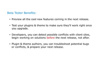Beta Tester Benefits:

 • Preview all the cool new features coming in the next release.

 • Test your plugins & theme to m...