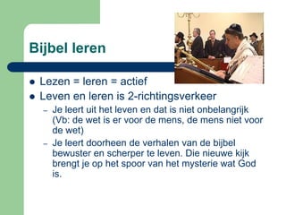Bijbel leren

   Lezen = leren = actief
   Leven en leren is 2-richtingsverkeer
    –   Je leert uit het leven en dat is niet onbelangrijk
        (Vb: de wet is er voor de mens, de mens niet voor
        de wet)
    –   Je leert doorheen de verhalen van de bijbel
        bewuster en scherper te leven. Die nieuwe kijk
        brengt je op het spoor van het mysterie wat God
        is.
 