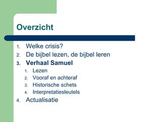 Overzicht

1.   Welke crisis?
2.   De bijbel lezen, de bijbel leren
3.   Verhaal Samuel
     1.   Lezen
     2.   Vooraf en achteraf
     3.   Historische schets
     4.   Interpretatiesleutels
4.   Actualisatie
 