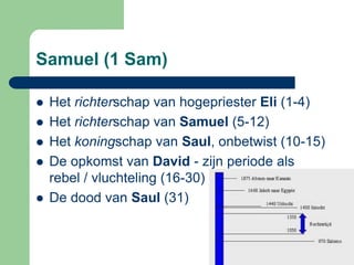 Samuel (1 Sam)

   Het richterschap van hogepriester Eli (1-4)
   Het richterschap van Samuel (5-12)
   Het koningschap van Saul, onbetwist (10-15)
   De opkomst van David - zijn periode als
    rebel / vluchteling (16-30)
   De dood van Saul (31)
 