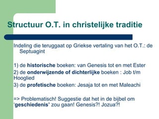Structuur O.T. in christelijke traditie

 Indeling die teruggaat op Griekse vertaling van het O.T.: de
    Septuagint

 1) de historische boeken: van Genesis tot en met Ester
 2) de onderwijzende of dichterlijke boeken : Job t/m
 Hooglied
 3) de profetische boeken: Jesaja tot en met Maleachi

 => Problematisch! Suggestie dat het in de bijbel om
 ‘geschiedenis’ zou gaan! Genesis?! Jozua?!
 
