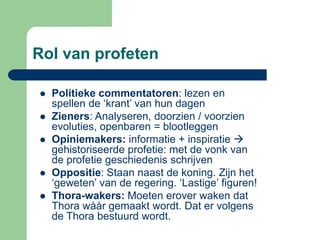 Rol van profeten

   Politieke commentatoren: lezen en
    spellen de ‘krant’ van hun dagen
   Zieners: Analyseren, doorzien / voorzien
    evoluties, openbaren = blootleggen
   Opiniemakers: informatie + inspiratie 
    gehistoriseerde profetie: met de vonk van
    de profetie geschiedenis schrijven
   Oppositie: Staan naast de koning. Zijn het
    ‘geweten’ van de regering. ‘Lastige’ figuren!
   Thora-wakers: Moeten erover waken dat
    Thora wààr gemaakt wordt. Dat er volgens
    de Thora bestuurd wordt.
 
