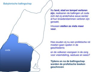 Babylonische ballingschap

                            Nu land, stad en tempel verloren
                            zijn, realiseren de ballingen uit Juda
                            zich dat zij anderhalve eeuw eerder
                            al hun broederstammen verloren zijn
                            geraakt.
                            Intussen stellen ze niets meer
                            voor.




                            Hoe zouden zij nu een profetische rol
                            moeten gaan spelen in de
                            geschiedenis
 Juda
                            en de volkeren voorgaan in de zorg
                            voor vreemdeling, weduwe en wees?

                            Tijdens en na de ballingschap
                            worden de profetische boeken
                            geschreven
 
