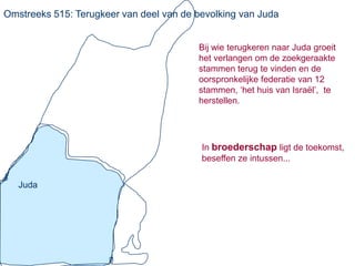 Omstreeks 515: Terugkeer van deel van de bevolking van Juda


                                         Bij wie terugkeren naar Juda groeit
                                         het verlangen om de zoekgeraakte
                                         stammen terug te vinden en de
                                         oorspronkelijke federatie van 12
                                         stammen, ‘het huis van Israël’, te
                                         herstellen.




                                          In broederschap ligt de toekomst,
                                          beseffen ze intussen...


   Juda
 